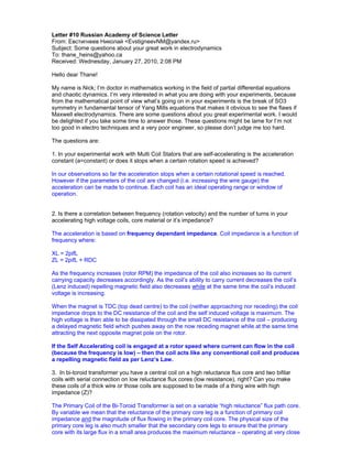 Letter #10 Russian Academy of Science Letter
From: Евстигнеев Николай <EvstigneevNM@yandex.ru>
Subject: Some questions about your great work in electrodynamics
To: thane_heins@yahoo.ca
Received: Wednesday, January 27, 2010, 2:08 PM

Hello dear Thane!

My name is Nick; I’m doctor in mathematics working in the field of partial differential equations
and chaotic dynamics. I’m very interested in what you are doing with your experiments, because
from the mathematical point of view what’s going on in your experiments is the break of SO3
symmetry in fundamental tensor of Yang Mills equations that makes it obvious to see the flaws if
Maxwell electrodynamics. There are some questions about you great experimental work. I would
be delighted if you take some time to answer those. These questions might be lame for I’m not
too good in electro techniques and a very poor engineer, so please don’t judge me too hard.

The questions are:

1. In your experimental work with Multi Coil Stators that are self-accelerating is the acceleration
constant (a=constant) or does it stops when a certain rotation speed is achieved?

In our observations so far the acceleration stops when a certain rotational speed is reached.
However if the parameters of the coil are changed (i.e. increasing the wire gauge) the
acceleration can be made to continue. Each coil has an ideal operating range or window of
operation.


2. Is there a correlation between frequency (rotation velocity) and the number of turns in your
accelerating high voltage coils, core material or it’s impedance?

The acceleration is based on frequency dependant impedance. Coil impedance is a function of
frequency where:

XL = 2pifL
ZL = 2pifL + RDC

As the frequency increases (rotor RPM) the impedance of the coil also increases so its current
carrying capacity decreases accordingly. As the coil’s ability to carry current decreases the coil’s
(Lenz induced) repelling magnetic field also decreases while at the same time the coil’s induced
voltage is increasing.

When the magnet is TDC (top dead centre) to the coil (neither approaching nor receding) the coil
impedance drops to the DC resistance of the coil and the self induced voltage is maximum. The
high voltage is then able to be dissipated through the small DC resistance of the coil – producing
a delayed magnetic field which pushes away on the now receding magnet while at the same time
attracting the next opposite magnet pole on the rotor.

If the Self Accelerating coil is engaged at a rotor speed where current can flow in the coil
(because the frequency is low) – then the coil acts like any conventional coil and produces
a repelling magnetic field as per Lenz’s Law.

3. In bi-toroid transformer you have a central coil on a high reluctance flux core and two bifilar
coils with serial connection on low reluctance flux cores (low resistance), right? Can you make
these coils of a thick wire or those coils are supposed to be made of a thing wire with high
impedance (Z)?

The Primary Coil of the Bi-Toroid Transformer is set on a variable “high reluctance” flux path core.
By variable we mean that the reluctance of the primary core leg is a function of primary coil
impedance and the magnitude of flux flowing in the primary coil core. The physical size of the
primary core leg is also much smaller that the secondary core legs to ensure that the primary
core with its large flux in a small area produces the maximum reluctance – operating at very close
 