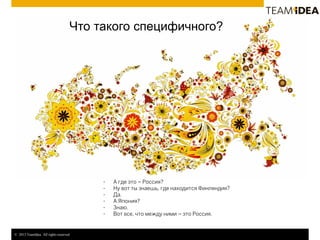 © 2013 TeamIdea. All rights reserved.
Что такого специфичного?
- А где это – Россия?
- Ну вот ты знаешь, где находится Финляндия?
- Да.
- А Япония?
- Знаю.
- Вот все, что между ними – это Россия.
 