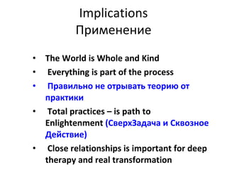 Implications Применение The World is Whole and Kind Everything is part of the process Правильно не отрывать теорию от практики Total practices – is path to Enlightenment   (СверхЗадача и Сквозное Действие) Close relationships is important for deep therapy and real transformation   