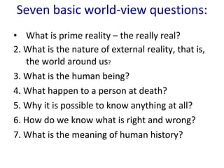 Seven basic world-view questions : What is prime reality – the really real?   2. What is the nature of external reality, that is, the world around us ?   3. What is the human being?   4. What happen to a person at death?   5. Why it is possible to know anything at all?   6. How do we know what is right and wrong? 7. What is the meaning of human history?  