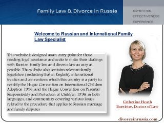 Welcome to Russian and International Family
Law Specialist
This website is designed as an entry point for those
needing legal assistance and seeks to make their dealings
with Russian family law and divorce law as easy as
possible. The website also contains relevant family
legislation (including that in English), international
treaties and conventions which this country is a party to,
notably the Hague Convention on International Children
Adoption 1996, and the Hague Convention on Parental
Responsibility and Protection of Children 1996, in both
languages, and commentary covering various issues
related to the procedure that applies to Russian marriage
and family disputes
Catherine Heath
Barrister, Doctor of Law
divorceinrussia.com
 