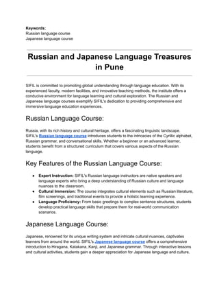 Keywords:
Russian language course
Japanese language course
Russian and Japanese Language Treasures
in Pune
SIFIL is committed to promoting global understanding through language education. With its
experienced faculty, modern facilities, and innovative teaching methods, the institute offers a
conducive environment for language learning and cultural exploration. The Russian and
Japanese language courses exemplify SIFIL's dedication to providing comprehensive and
immersive language education experiences.
Russian Language Course:
Russia, with its rich history and cultural heritage, offers a fascinating linguistic landscape.
SIFIL's Russian language course introduces students to the intricacies of the Cyrillic alphabet,
Russian grammar, and conversational skills. Whether a beginner or an advanced learner,
students benefit from a structured curriculum that covers various aspects of the Russian
language.
Key Features of the Russian Language Course:
● Expert Instruction: SIFIL's Russian language instructors are native speakers and
language experts who bring a deep understanding of Russian culture and language
nuances to the classroom.
● Cultural Immersion: The course integrates cultural elements such as Russian literature,
film screenings, and traditional events to provide a holistic learning experience.
● Language Proficiency: From basic greetings to complex sentence structures, students
develop practical language skills that prepare them for real-world communication
scenarios.
Japanese Language Course:
Japanese, renowned for its unique writing system and intricate cultural nuances, captivates
learners from around the world. SIFIL's Japanese language course offers a comprehensive
introduction to Hiragana, Katakana, Kanji, and Japanese grammar. Through interactive lessons
and cultural activities, students gain a deeper appreciation for Japanese language and culture.
 