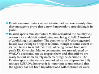 Russia can now make a return to international events only after
they manage to prove that a new framework to stop doping is in
place.
Russian sports minister Vitaly Mutko remarked the country will
reform its scandal-hit anti-doping watchdog RUSADA instead
of abolishing it altogether. The comments of Mutko suggested
Russia was willing to bring in reforms, though to some extent at
its own terms, to avoid the threat of being barred from next
year's Rio Olympics. Mutko commented we are saddened by
WADA's decisions, but we respect them and also said we are
ready to start immediately implementing the decisions. The
Russian sports minister also remarked we are prepared to fully
reshape RUSADA, however it is important to understand that
the agency has not been liquidated and will continue its work.
 