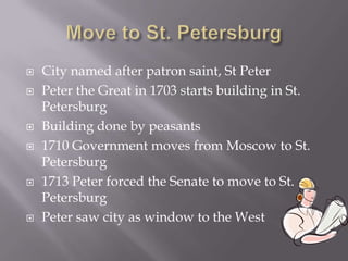 Move to St. Petersburg City named after patron saint, St Peter Peter the Great in 1703 starts building in St. Petersburg Building done by peasants 1710 Government moves from Moscow to St. Petersburg	1713 Peter forced the Senate to move to St. Petersburg Peter saw city as window to the West