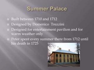 Summer Palace Built between 1710 and 1712Designed by DomenicoTrezziniDesigned for entertainment pavilion and for warm weather onlyPeter spent every summer there from 1712 until his death in 1725