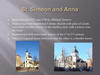 St. Simeon and AnnaBuilt between 1731 and 1734 by Mikhail ZemzovWent away from traditional 5 dome church with plan of Greek cross built another church in the basilica style with a tower over the frontReminiscent of Roman tomb towers of the 1st to 3rd century One is Octagonal dome structure and the other is a slender tower. 
