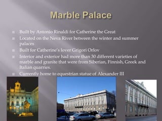 Marble PalaceBuilt by Antonio Rinaldi for Catherine the Great Located on the Neva River between the winter and summer palacesBuilt for Catherine’s lover GrigoriOrlovInterior and exterior had more than 30 different varieties of marble and granite that were from Siberian, Finnish, Greek and Italian quarries.Currently home to equestrian statue of Alexander III  