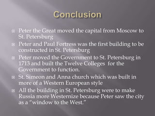 Conclusion Peter the Great moved the capital from Moscow to St. Petersburg Peter and Paul Fortress was the first building to be constructed in St. PetersburgPeter moved the Government to St. Petersburg in 1713 and built the Twelve Colleges  for the Government to function.St. Simeon and Anna church which was built in more of a Western European style All the building in St. Petersburg were to make Russia more Westernize because Peter saw the city as a “window to the West.”
