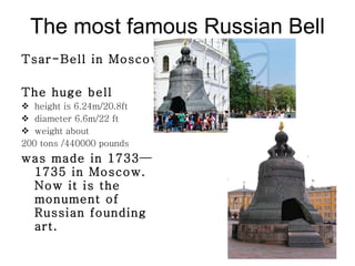 The most famous Russian Bell Tsar-Bell in Moscow The huge bell  height is  6 . 24 m/20.8ft diameter  6 . 6 m/22 ft weight about  200  tons /440000 pounds  was made in  1733—1735  in Moscow. Now it is the monument of Russian founding art. 