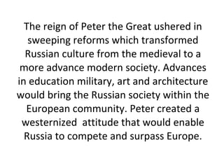The reign of Peter the Great ushered in sweeping reforms which transformed Russian culture from the medieval to a more advance modern society. Advances in education military, art and architecture would bring the Russian society within the European community. Peter created a westernized  attitude that would enable Russia to compete and surpass Europe. 
