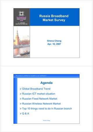 Russia Broadband
               Market Survey




                        Sirena Cheng
                        Apr. 16, 2007




               Agenda
Global Broadband Trend
Russian ICT market situation
Russian Fixed Network Market
Russian Wireless Network Market
Top 10 things need to do in Russian branch
Q&A

                 Sirena Cheng
 