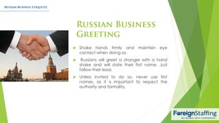  Shake hands firmly and maintain eye
contact when doing so.
 Russians will greet a stranger with a hand
shake and will state their first name. Just
follow their lead.
 Unless invited to do so, never use first
names, as it is important to respect the
authority and formality.
 
