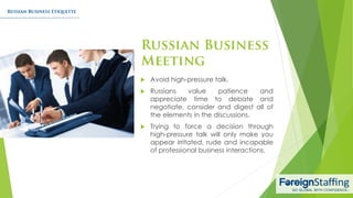  Avoid high-pressure talk.
 Russians value patience and
appreciate time to debate and
negotiate, consider and digest all of
the elements in the discussions.
 Trying to force a decision through
high-pressure talk will only make you
appear irritated, rude and incapable
of professional business interactions.
 
