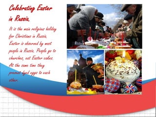 Celebrating Easter
in Russia.
It is the main religious holiday
for Christians in Russia.
Easter is observed by most
people in Russia. People go to
churches, eat Easter cakes.
At the same time they
present dyed eggs to each
other.
 