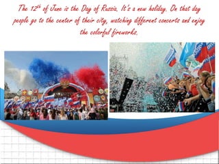 The 12th of June is the Day of Russia. It’s a new holiday. On that day
people go to the center of their city, watching different concerts and enjoy
the colorful fireworks.
 