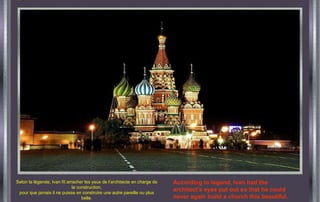 Selon la légende, Ivan fit arracher les yeux de l’architecte en charge de la construction, pour que jamais il ne puisse en construire une autre pareille ou plus belle. According to legend, Ivan had the architect's eyes put out so that he could never again build a church this beautiful. 