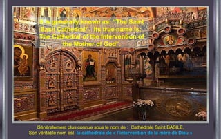Généralement plus connue sous le nom de : Cathédrale Saint BASILE,
Son véritable nom est la cathédrale de « l’intervention de la mère de Dieu »
It is generally known as: “The Saint
Basil Cathedral”. Its true name is:
The Cathedral of the Intervention of
the Mother of God”.
 