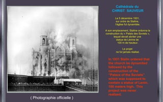 ( Photographie officielle )
Cathédrale du
CHRIST SAUVEUR
Le 5 décembre 1931,
sur ordre de Staline,
l’église fut dynamitée.
A son emplacement, Staline ordonna la
construction du « Palais des Soviets »,
lequel devait abriter une
statue de Lénine de
100 m de hauteur.
Le projet
ne fut jamais réalisé.
In 1931 Stalin ordered that
the church be dynamited
followed by the
construction of the
“Palace of the Soviets”
which was supposed to
contain a statue of Lenin,
100 meters high. This
project was never
realized.
 