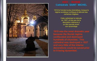 KIEV - RUSSIE
Cathédrale SAINT MICHEL
1919 fut l’année la plus dramatique, lorsque le
régime soviétique confisqua et détruisit des
centaines d’églises.
Cette cathédrale fut détruite
en 1937, et très peu de la
décoration intérieure à
pu être sauvée avant
son dynamitage
1919 was the most dramatic year
because the Soviet regime
confiscated and destroyed
hundreds of churches. This
cathedral was destroyed n 1937
and very little of the interior
decorations could be saved prior
to it being dynamited.
 