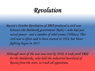 Revolution
Russia’s October Revolution of 1917 produced a civil war
between the Bolshevik government (Reds) – who had just
seized power - and a number of rebel armies (Whites). This
civil war is often said to have started in 1918, but bitter
fighting began in 1917.
Although most of the war was over by 1920, it took until 1922
for the Bolsheviks, who held the industrial heartland of
Russia from the start, to crush all opposition.
 