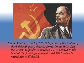Lenin, Vladimir Ilyich (1870-1924) - one of the leaders of
the Bolshevik party since its formation in 1903. Led
the Soviets to power in October, 1917. Elected to the
head of the Soviet government until 1922, when he
retired due to ill health.
 