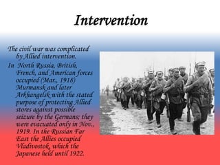 Intervention
The civil war was complicated
by Allied intervention.
In North Russia, British,
French, and American forces
occupied (Mar., 1918)
Murmansk and later
Arkhangelsk with the stated
purpose of protecting Allied
stores against possible
seizure by the Germans; they
were evacuated only in Nov.,
1919. In the Russian Far
East the Allies occupied
Vladivostok, which the
Japanese held until 1922.
 