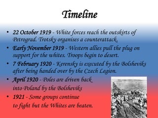 Timeline
• 22 October 1919 - White forces reach the outskirts of
Petrograd. Trotsky organises a counterattack.
• Early November 1919 - Western allies pull the plug on
support for the whites. Troops begin to desert.
• 7 February 1920 - Kerensky is executed by the Bolsheviks
after being handed over by the Czech Legion.
• April 1920 - Poles are driven back
into Poland by the Bolsheviks
• 1921 - Some groups continue
to fight but the Whites are beaten.
 