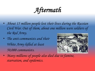 Aftermath
• About 15 million people lost their lives during the Russian
Civil War. Out of them, about one million were soldiers of
the Red Army.
• The anti-communists and their
White Army killed at least
50,000 communists.
• Many millions of people also died due to famine,
starvation, and epidemics.
 