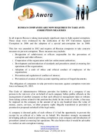 RUSSIAN COMPANIES ARE NOW REQUIRED TO TAKE ANTI-
CORRUPTION MEASURES
In all respects Russia is taking increasingly significant steps to fight against corruption.
These steps were evidenced by the ratification of the UN Convention Against
Corruption in 2006 and the adoption of a special anti-corruption law in 2008.
This law was amended in 2012 and requires all Russian companies to take concrete
measures to prevent corruption. These measures may include:
1. Designation of subdivisions or officers responsible for the prevention of
corruption and other offenses;
2. Cooperation of the organization with law enforcement authorities;
3. Development and introduction of standards and procedures aimed at ensuring fair
operations of the organization;
4. Adoption of a code of ethics and official conduct of employees of the
organization;
5. Prevention and regulation of conflicts of interest;
6. Prevention of creation of false account reporting and use of forged documents.
The obligation of companies to take preventive measures against corruption went into
force on January 01, 2013.
The Code of Administrative Offenses provides for liability of a company if any
person in the interests of or on behalf of such company bribes public officials or the
management of another company so that such official or management takes or refrains
from taking actions related to the position they hold. In the event of a bribe, a fine may
be imposed on the company in the amount of up to one hundred times the value of
money, assets, services, or other property rights illegally transferred or provided or
promised or proposed on behalf of the legal entity.
A company is deemed guilty of such offense if it had the opportunity to prevent the
receipt by an official of a bribe on its behalf. We therefore strongly recommend
developing policies aimed at preventing corruption in your company and introduction of
procedures aimed at ensuring fair operations. We also believe that it would be advisable
to conduct an anti-corruption training.
www.awaragroup.com
info@awaragroup.com
Global Call Center: +7 (495) 225 30 38
 