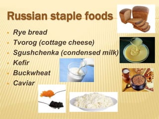 Russian staple foods
 Rye bread
 Tvorog (cottage cheese)
 Sgushchenka (condensed milk)
 Kefir
 Buckwheat
 Caviar
 