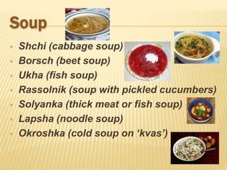 Soup
 Shchi (cabbage soup)
 Borsch (beet soup)
 Ukha (fish soup)
 Rassolnik (soup with pickled cucumbers)
 Solyanka (thick meat or fish soup)
 Lapsha (noodle soup)
 Okroshka (cold soup on ‘kvas’)
 