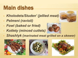 Main dishes
 Kholodets/Studen’ (jellied meat)
 Pelmeni (ravioli)
 Fowl (baked or fried)
 Kotlety (minced cutlets)
 Shashlyk (marinated meat grilled on a skewer)
 