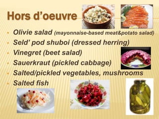 Hors d’oeuvre
 Olivie salad (mayonnaise-based meat&potato salad)
 Seld’ pod shuboi (dressed herring)
 Vinegret (beet salad)
 Sauerkraut (pickled cabbage)
 Salted/pickled vegetables, mushrooms
 Salted fish
 