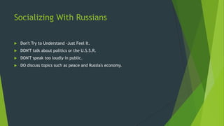 Socializing With Russians
 Don't Try to Understand -Just Feel It.
 DON'T talk about politics or the U.S.S.R.
 DON'T speak too loudly in public.
 DO discuss topics such as peace and Russia's economy.
 