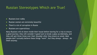 Russian Stereotypes Which are True!
 Russians love vodka
 Russian women are extremely beautiful
 There’s a lot of corruption in Russia
 Russians are superstitious
Many Russians will sit down inside their house before leaving for a trip to ensure
a good journey; they will consider it good luck to break a glass accidentally, and
they will spit three times over their shoulder after they knock on wood. Most
people don’t actually believe these things “work”, but they always – always – do
them anyway.
 