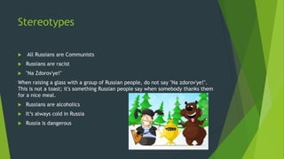 Stereotypes
 All Russians are Communists
 Russians are racist
 "Na Zdorov'ye!"
When raising a glass with a group of Russian people, do not say "Na zdorov'ye!".
This is not a toast; it's something Russian people say when somebody thanks them
for a nice meal.
 Russians are alcoholics
 It’s always cold in Russia
 Russia is dangerous
 