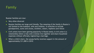 Family
Russian families are now:
 Very often divorced
 Russian families are large and friendly. The meaning of the family in Russia is
not limited to the husband, wife and children. It stretches to include
grandparents, aunts and uncles, brothers, sisters, nephews and nieces
 Civil unions have been gaining popularity in Russia lately. A civil union is a
relationship where a man and a woman live together and share household
expenses without officially registering a marriage.
 When a child is born, the young family receives support in the amount of
approximately $11,000 in 2010.
 