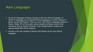Main Languages
 Of all the languages of Russia, Russian is the only official language. 27
different languages are considered official languages in various regions of
Russia, along with Russian. There are over 100 minority languages spoken in
Russia. Today, 97% of the public school students of Russia receive their
education only or mostly in Russian, even though Russia is made up of
approximately 80% ethnic Russians.
 Karelia is the only republic of Russia with Russian as the only official
language.
 