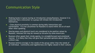 Communication Style
 Shaking hands is typical during an introduction among Russians, however it is
expected that a newcomer to a group will initiate the introduction
themselves.
 Close physical proximity is common during daily interactions and
conversation. It is not uncommon for Russians to stand within 30 cm of each
other when speaking.
 Sharing space and physical touch are considered to be positive values by
Russians, whereas this may be viewed as intrusive by some Americans.
 Russians often speak their minds openly, in a straightforward and emotional
manner. It is likely that they will give their personal opinions about others in
a direct way.
 Russians believe strongly in the needs of the group rather than the needs of
an individual. Community and togetherness are highly valued in their culture.
 