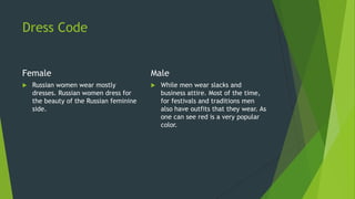Dress Code
Female
 Russian women wear mostly
dresses. Russian women dress for
the beauty of the Russian feminine
side.
Male
 While men wear slacks and
business attire. Most of the time,
for festivals and traditions men
also have outfits that they wear. As
one can see red is a very popular
color.
 