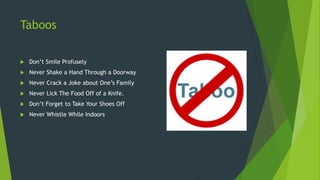 Taboos
 Don’t Smile Profusely
 Never Shake a Hand Through a Doorway
 Never Crack a Joke about One’s Family
 Never Lick The Food Off of a Knife.
 Don’t Forget to Take Your Shoes Off
 Never Whistle While Indoors
 