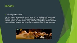Taboos
 Never Agree to Vodka If …
The shot glasses were turned, and we were “in” for drinking with our friends.
Drinking with friends or with others you just got acquainted with, once that
bottle is opened, it is not stored away, set aside, or rightfully refused. Not all
the Russians are drinkers, and surely not all of them that drink are alcoholics.
 