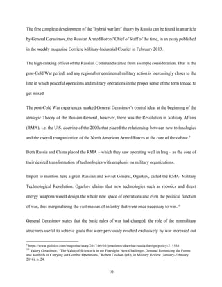 10
The first complete development of the "hybrid warfare" theory by Russia can be found in an article
by General Gerasimov, the Russian Armed Forces' Chief of Staff of the time, in an essay published
in the weekly magazine Corriere Military-Industrial Courier in February 2013.
The high-ranking officer of the Russian Command started from a simple consideration. That in the
post-Cold War period, and any regional or continental military action is increasingly closer to the
line in which peaceful operations and military operations in the proper sense of the term tended to
get mixed.
The post-Cold War experiences marked General Gerasimov's central idea: at the beginning of the
strategic Theory of the Russian General, however, there was the Revolution in Military Affairs
(RMA), i.e. the U.S. doctrine of the 2000s that placed the relationship between new technologies
and the overall reorganization of the North American Armed Forces at the core of the debate.9
Both Russia and China placed the RMA – which they saw operating well in Iraq – as the core of
their desired transformation of technologies with emphasis on military organizations.
Import to mention here a great Russian and Soviet General, Ogarkov, called the RMA- Military
Technological Revolution. Ogarkov claims that new technologies such as robotics and direct
energy weapons would design the whole new space of operations and even the political function
of war, thus marginalizing the vast masses of infantry that were once necessary to win.10
General Gerasimov states that the basic rules of war had changed: the role of the nonmilitary
structures useful to achieve goals that were previously reached exclusively by war increased out
9
https://www.politico.com/magazine/story/2017/09/05/gerasimov-doctrine-russia-foreign-policy-215538
10
Valery Gerasimov, “The Value of Science is in the Foresight: New Challenges Demand Rethinking the Forms
and Methods of Carrying out Combat Operations,” Robert Coalson (ed.), in Military Review (January-February
2016), p. 24.
 