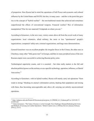 11
of proportion. Here Russia had in mind the operations of Soft Power and economic and cultural
influence by the United States and NATO, but also, in many cases – and this is the point that gave
rise to the concept of "hybrid warfare" – the non-traditional means that achieved and sometimes
outperformed the effects of conventional weapons. Financial warfare? War of information
manipulation? War for raw materials? It depends on where you are.11
According to Gerasimov, in the new ware, victory comes above all from the covert work of many
organizations: local volunteers, allied military; the more or less "spontaneous" people's
organizations; companies' safety nets; criminal organizations, and large mass demonstrations.
General Gerasimov was an excellent prophet: the irregular forces in the Crimea, the other ones in
Chechnya, many other "little green men" in Georgia, and then in many peripheral areas of the new
Russian empire were successful in achieving Russian policy aims.
Technological superiority counts, and it is essential – but what really matters is the full and
absolute political power on the territory or on a specific technology, operation, influence, or Denial
Area action.12
According to Gerasimov, with its hybrid warfare, Russia will mainly carry out operations "from
weak to strong," blocking its enemy's information actions, backing their population and mixing
with them, thus becoming unrecognizable and, above all, carrying out entirely unconventional
operations.
11
https://ndupress.ndu.edu/Portals/68/Documents/prism/prism_8-2/PRISM_8-2_Fridman.pdf?ver=2019-09-17-
231059-263
12
Valery Gerasimov, “The Value of Science is in the Foresight: New Challenges Demand Rethinking the Forms
and Methods of Carrying out Combat Operations,” Robert Coalson (ed.), in Military Review (January-February
2016), p. 28-32
 