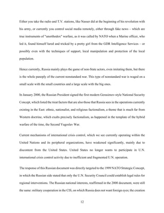 12
Either you take the radio and T.V. stations, like Nasser did at the beginning of his revolution with
his army, or currently you control social media remotely, either through fake news – which are
true instruments of "unorthodox" warfare, as it was called by NATO when a Marine officer, who
led it, found himself lured and tricked by a pretty girl from the GDR Intelligence Services – or
possibly even with the techniques of support, local manipulation and protection of the local
population.
Hence currently, Russia mainly plays the game of non-State actors, even imitating them, but there
is the whole panoply of the current nonstandard war. This type of nonstandard war is waged on a
small scale with the small countries and a large scale with the big ones.
In January 2000, the Russian President signed the first modern Gerasimov-style National Security
Concept, which listed the treat factors that are also those that Russia sees in the operations currently
existing in the East: ethnic, nationalist, and religious factionalism, a theme that is much far from
Western doctrine, which exalts precisely factionalism, as happened in the template of the hybrid
warfare of the time, the Second Yugoslav War.
Current mechanisms of international crisis control, which we see currently operating within the
United Nations and its peripheral organizations, have weakened significantly, mainly due to
discontent from the United States. United States no longer wants to participate in U.N.
international crisis control activity due to inefficient and fragmented U.N. operation.
The response of this Russian document was directly targeted to the 1999 NATO Strategic Concept,
in which the Russian side stated that only the U.N. Security Council could establish legal rules for
regional interventions. The Russian national interests, reaffirmed in the 2000 document, were still
the same: military cooperation in the CIS, on which Russia does not want foreign eyes; the creation
 