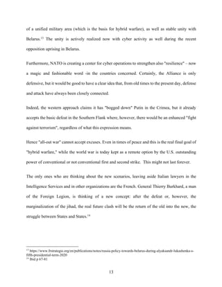 13
of a unified military area (which is the basis for hybrid warfare), as well as stable unity with
Belarus.13
The unity is actively realized now with cyber activity as well during the recent
opposition uprising in Belarus.
Furthermore, NATO is creating a center for cyber operations to strengthen also "resilience" – now
a magic and fashionable word -in the countries concerned. Certainly, the Alliance is only
defensive, but it would be good to have a clear idea that, from old times to the present day, defense
and attack have always been closely connected.
Indeed, the western approach claims it has "bogged down" Putin in the Crimea, but it already
accepts the basic defeat in the Southern Flank where, however, there would be an enhanced "fight
against terrorism", regardless of what this expression means.
Hence "all-out war" cannot accept excuses. Even in times of peace and this is the real final goal of
"hybrid warfare," while the world war is today kept as a remote option by the U.S. outstanding
power of conventional or not conventional first and second strike. This might not last forever.
The only ones who are thinking about the new scenarios, leaving aside Italian lawyers in the
Intelligence Services and in other organizations are the French. General Thierry Burkhard, a man
of the Foreign Legion, is thinking of a new concept: after the defeat or, however, the
marginalization of the jihad, the real future clash will be the return of the old into the new, the
struggle between States and States.14
13
https://www.frstrategie.org/en/publications/notes/russia-policy-towards-belarus-during-alyaksandr-lukashenka-s-
fifth-presidential-term-2020
14
Ibid p 67-81
 