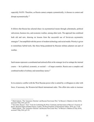 15
especially NATO. Therefore, as Russia cannot compete symmetrically, it chooses to contest and
disrupt asymmetrically.15
It follows that Russia has selected chaos via asymmetrical means through cyberattacks, political
subversion, business ties, and economic warfare, among other tools. The approach has combined
both old and new, drawing on lessons from the successful use of Soviet-era asymmetric
strategies16
, but amplified with the power of modern technology and social media. Priority is given
to nonmilitary hybrid tools, like those being pondered by Russian military planners are part of
warfare.
Such means represent a coordinated and tailored effort at the strategic level to reshape the internal
course — be it political, economic, or societal — of target countries. Russia uses a complex and
combined toolkit of military and nonmilitary tactics17
In its extensive conflict with the West Russian power elite is united by a willingness to alter with
force, if necessary, the Western-led liberal international order. This effort also seeks to increase
15
Mark Galeotti, “The ‘Gerasimov Doctrine’ and Russian Non-Linear War,” In Moscow’s Shadows (6 July 2014),
accessed 5 May 2016, p23-29
16
Keir Giles, Russia’s ‘New’ Tools for Confronting the West: Continuity and Innovation in Moscow’s Exercise of
Power, Research Paper (Chatham House, London: The Royal Institute of International Affairs, 2016), pp. 37-40.
17
Mark Galeotti, “The ‘Gerasimov Doctrine’ and Russian Non-Linear War,” In Moscow’s Shadows (6 July 2014),
accessed 5 May 2016, p21-24
 