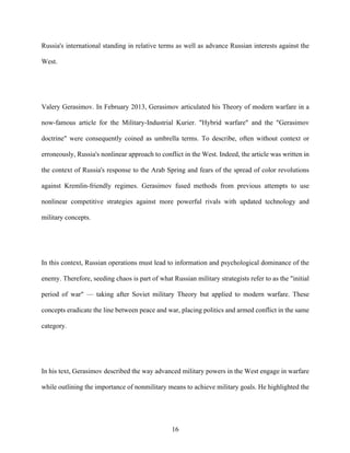 16
Russia's international standing in relative terms as well as advance Russian interests against the
West.
Valery Gerasimov. In February 2013, Gerasimov articulated his Theory of modern warfare in a
now-famous article for the Military-Industrial Kurier. "Hybrid warfare" and the "Gerasimov
doctrine" were consequently coined as umbrella terms. To describe, often without context or
erroneously, Russia's nonlinear approach to conflict in the West. Indeed, the article was written in
the context of Russia's response to the Arab Spring and fears of the spread of color revolutions
against Kremlin-friendly regimes. Gerasimov fused methods from previous attempts to use
nonlinear competitive strategies against more powerful rivals with updated technology and
military concepts.
In this context, Russian operations must lead to information and psychological dominance of the
enemy. Therefore, seeding chaos is part of what Russian military strategists refer to as the "initial
period of war" — taking after Soviet military Theory but applied to modern warfare. These
concepts eradicate the line between peace and war, placing politics and armed conflict in the same
category.
In his text, Gerasimov described the way advanced military powers in the West engage in warfare
while outlining the importance of nonmilitary means to achieve military goals. He highlighted the
 
