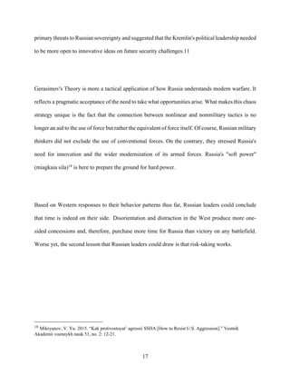 17
primary threats to Russian sovereignty and suggested that the Kremlin's political leadership needed
to be more open to innovative ideas on future security challenges.11
Gerasimov's Theory is more a tactical application of how Russia understands modern warfare. It
reflects a pragmatic acceptance of the need to take what opportunities arise. What makes this chaos
strategy unique is the fact that the connection between nonlinear and nonmilitary tactics is no
longer an aid to the use of force but rather the equivalent of force itself. Of course, Russian military
thinkers did not exclude the use of conventional forces. On the contrary, they stressed Russia's
need for innovation and the wider modernization of its armed forces. Russia's "soft power"
(miagkaia sila)18
is here to prepare the ground for hard power.
Based on Western responses to their behavior patterns thus far, Russian leaders could conclude
that time is indeed on their side..
Disorientation and distraction in the West produce more one-
sided concessions and, therefore, purchase more time for Russia than victory on any battlefield.
Worse yet, the second lesson that Russian leaders could draw is that risk-taking works.
18
Mikryunov, V. Yu. 2015. “Kak protivostoyat’ agressii SSHA [How to Resist U.S. Aggression].” Vestnik
Akademii voennykh nauk 51, no. 2: 12-21.
 