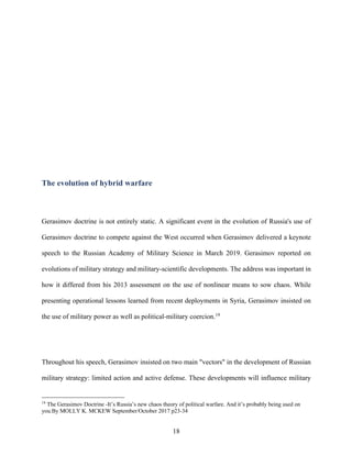 18
The evolution of hybrid warfare
Gerasimov doctrine is not entirely static. A significant event in the evolution of Russia's use of
Gerasimov doctrine to compete against the West occurred when Gerasimov delivered a keynote
speech to the Russian Academy of Military Science in March 2019. Gerasimov reported on
evolutions of military strategy and military-scientific developments. The address was important in
how it differed from his 2013 assessment on the use of nonlinear means to sow chaos. While
presenting operational lessons learned from recent deployments in Syria, Gerasimov insisted on
the use of military power as well as political-military coercion.19
Throughout his speech, Gerasimov insisted on two main "vectors" in the development of Russian
military strategy: limited action and active defense. These developments will influence military
19
The Gerasimov Doctrine -It’s Russia’s new chaos theory of political warfare. And it’s probably being used on
you.By MOLLY K. MCKEW September/October 2017 p23-34
 